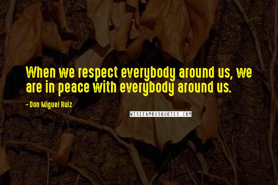 Don Miguel Ruiz Quotes: When we respect everybody around us, we are in peace with everybody around us.
