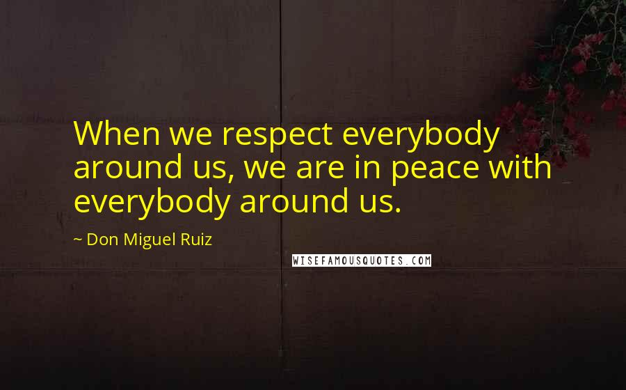 Don Miguel Ruiz Quotes: When we respect everybody around us, we are in peace with everybody around us.