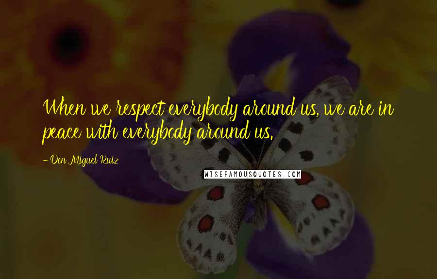 Don Miguel Ruiz Quotes: When we respect everybody around us, we are in peace with everybody around us.