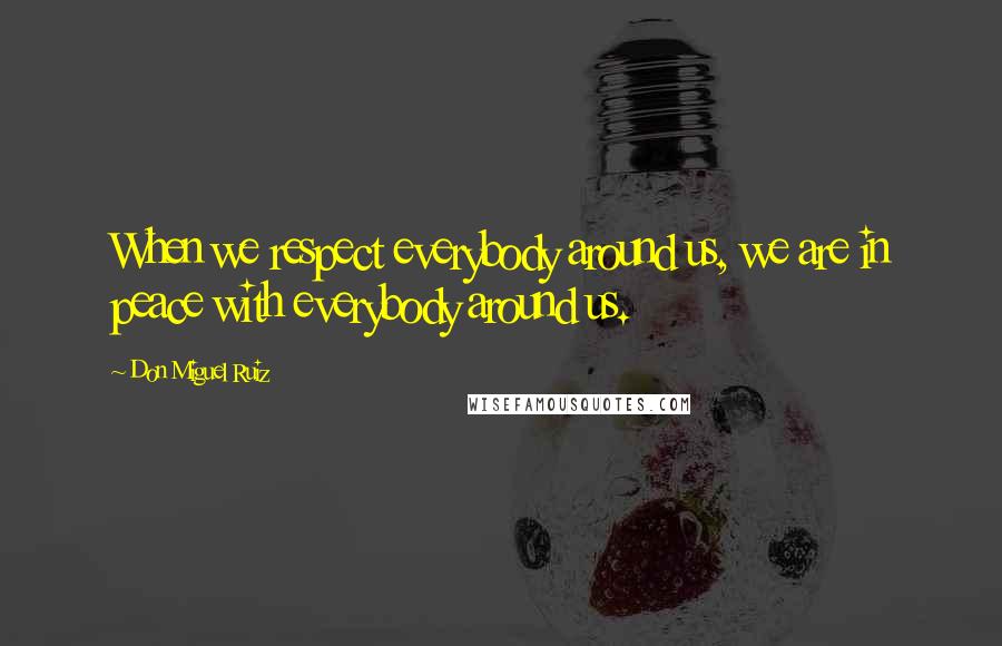 Don Miguel Ruiz Quotes: When we respect everybody around us, we are in peace with everybody around us.