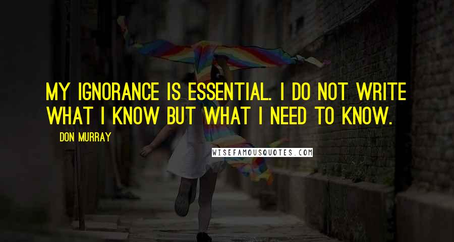 Don Murray Quotes: My ignorance is essential. I do not write what I know but what I need to know.