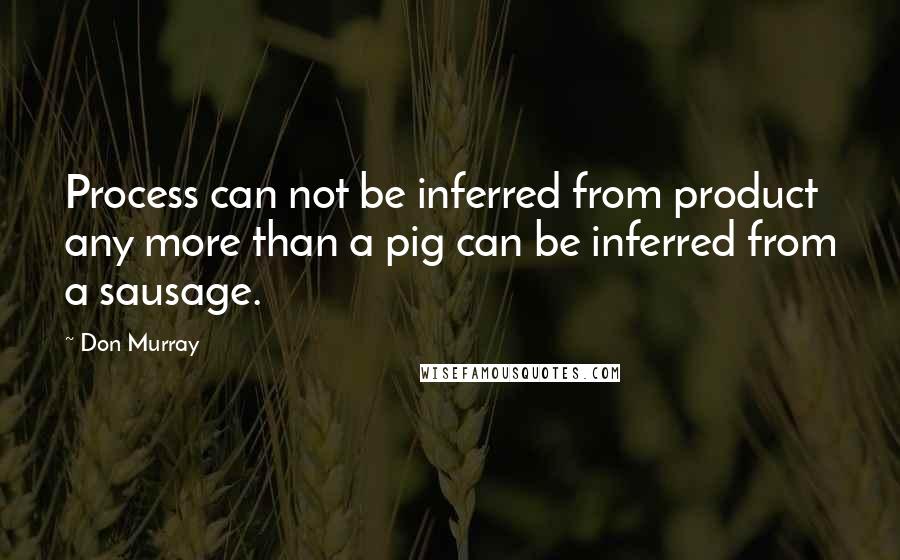 Don Murray Quotes: Process can not be inferred from product any more than a pig can be inferred from a sausage.