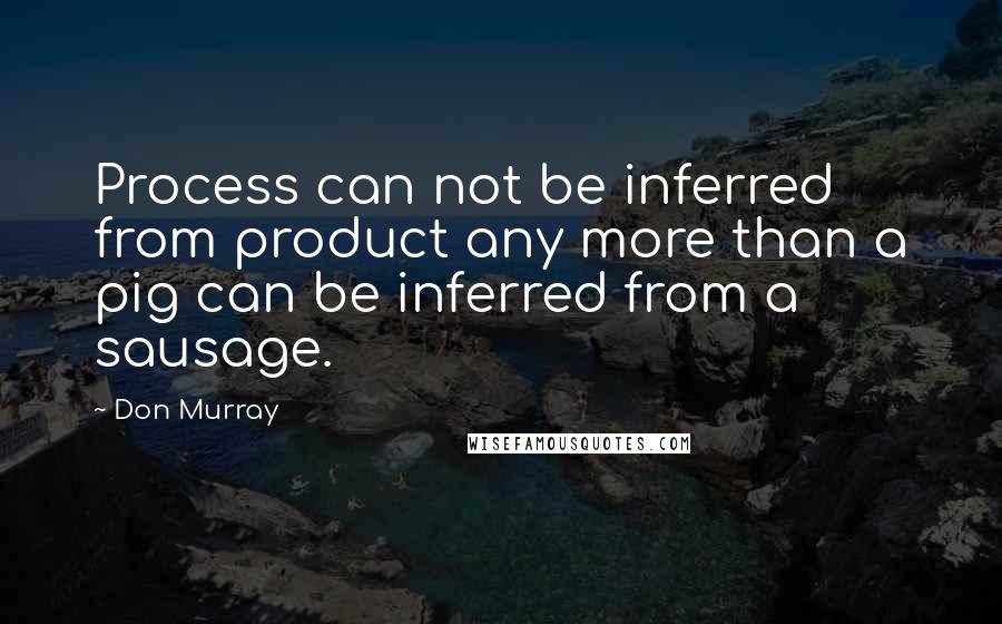 Don Murray Quotes: Process can not be inferred from product any more than a pig can be inferred from a sausage.