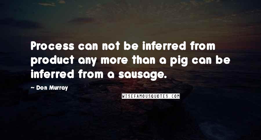 Don Murray Quotes: Process can not be inferred from product any more than a pig can be inferred from a sausage.