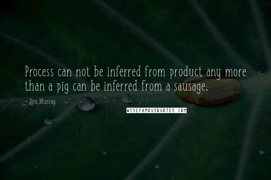 Don Murray Quotes: Process can not be inferred from product any more than a pig can be inferred from a sausage.