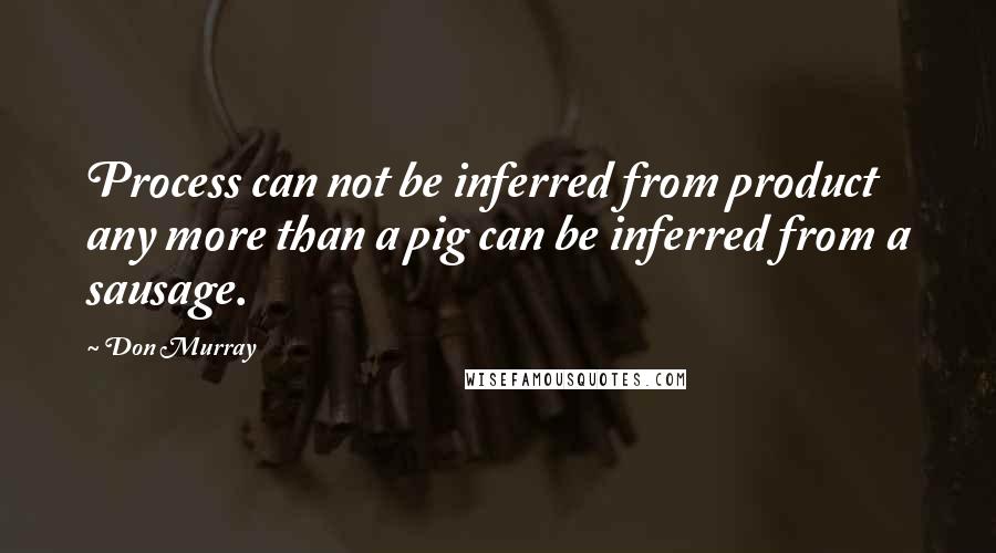 Don Murray Quotes: Process can not be inferred from product any more than a pig can be inferred from a sausage.