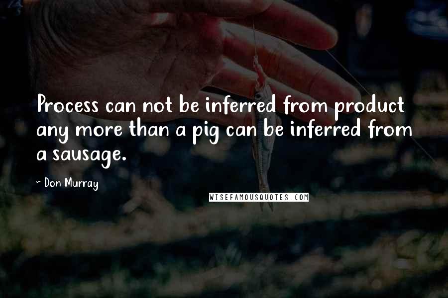 Don Murray Quotes: Process can not be inferred from product any more than a pig can be inferred from a sausage.