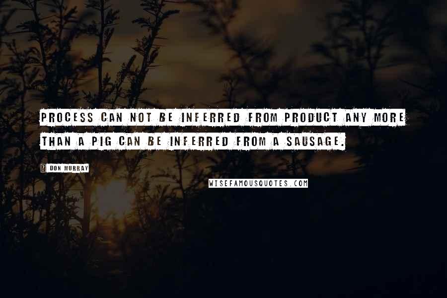 Don Murray Quotes: Process can not be inferred from product any more than a pig can be inferred from a sausage.