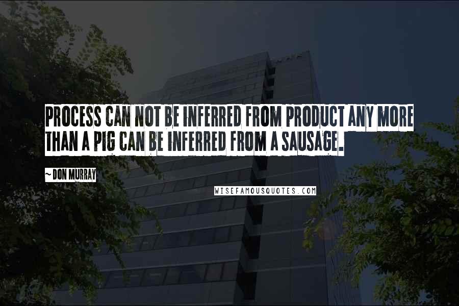 Don Murray Quotes: Process can not be inferred from product any more than a pig can be inferred from a sausage.