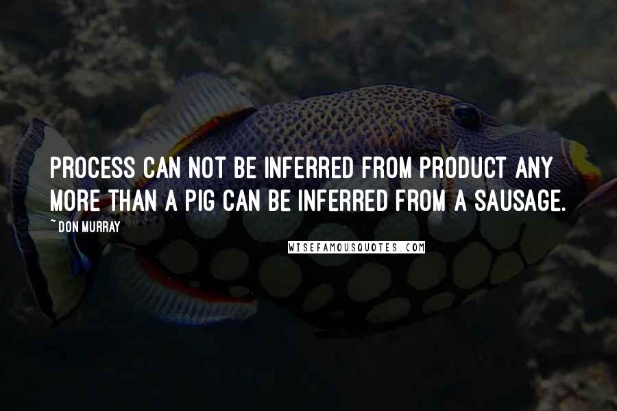 Don Murray Quotes: Process can not be inferred from product any more than a pig can be inferred from a sausage.