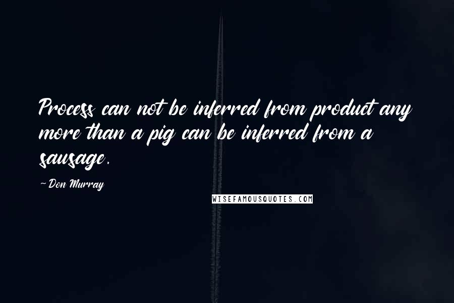 Don Murray Quotes: Process can not be inferred from product any more than a pig can be inferred from a sausage.