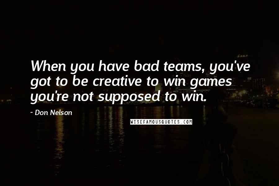 Don Nelson Quotes: When you have bad teams, you've got to be creative to win games you're not supposed to win.