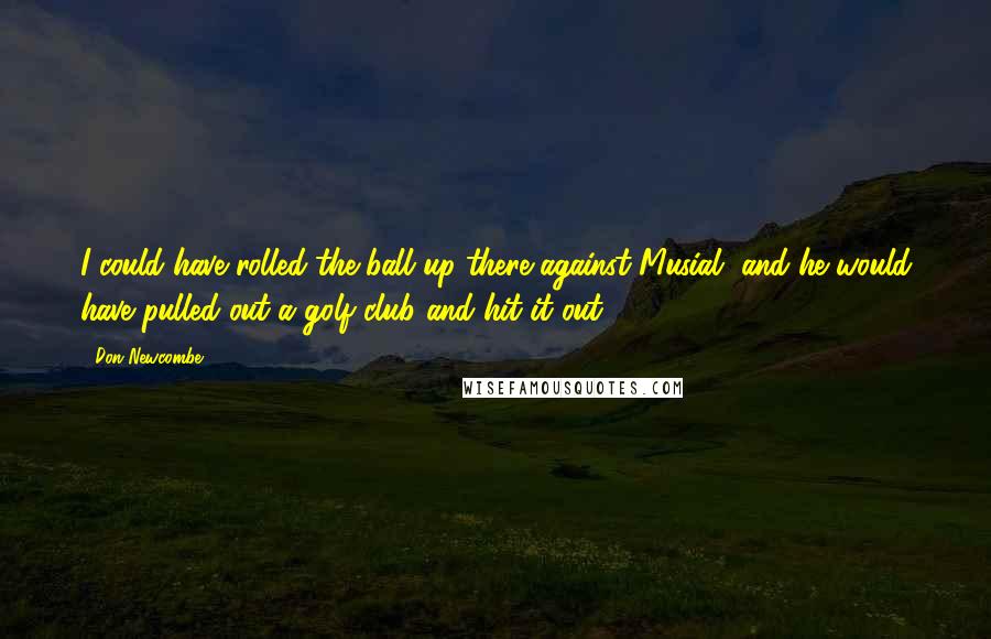 Don Newcombe Quotes: I could have rolled the ball up there against Musial, and he would have pulled out a golf club and hit it out.