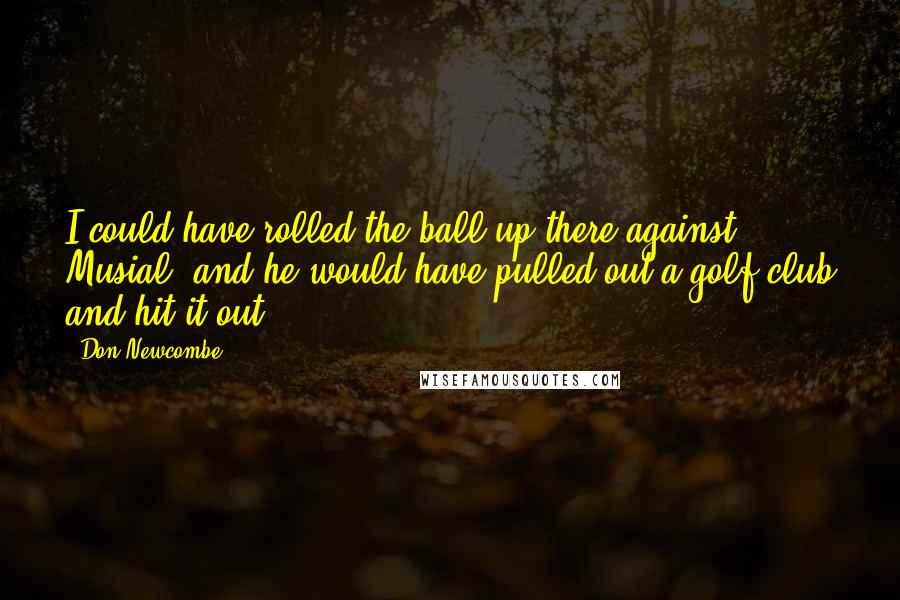 Don Newcombe Quotes: I could have rolled the ball up there against Musial, and he would have pulled out a golf club and hit it out.