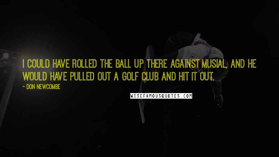 Don Newcombe Quotes: I could have rolled the ball up there against Musial, and he would have pulled out a golf club and hit it out.