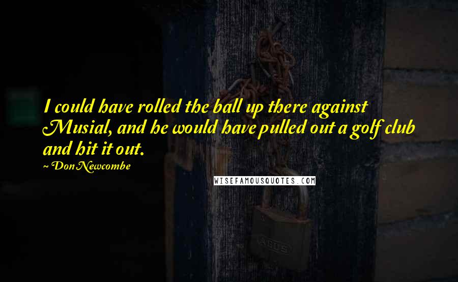 Don Newcombe Quotes: I could have rolled the ball up there against Musial, and he would have pulled out a golf club and hit it out.