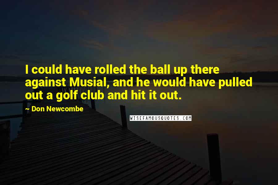 Don Newcombe Quotes: I could have rolled the ball up there against Musial, and he would have pulled out a golf club and hit it out.