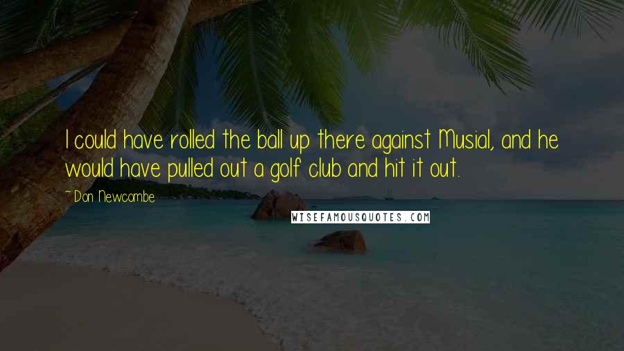 Don Newcombe Quotes: I could have rolled the ball up there against Musial, and he would have pulled out a golf club and hit it out.