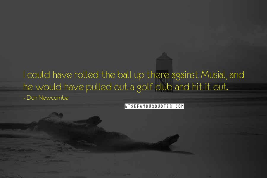 Don Newcombe Quotes: I could have rolled the ball up there against Musial, and he would have pulled out a golf club and hit it out.