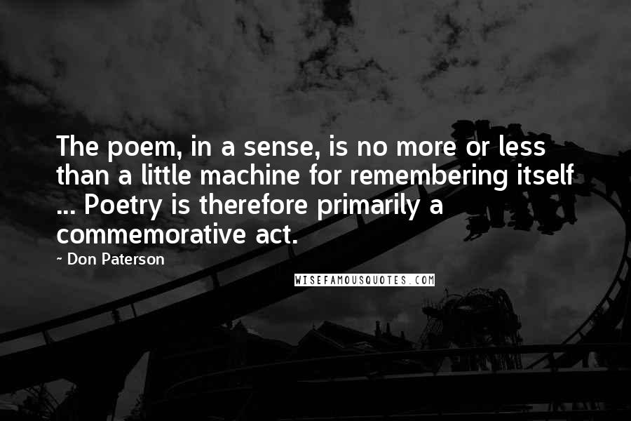 Don Paterson Quotes: The poem, in a sense, is no more or less than a little machine for remembering itself ... Poetry is therefore primarily a commemorative act.