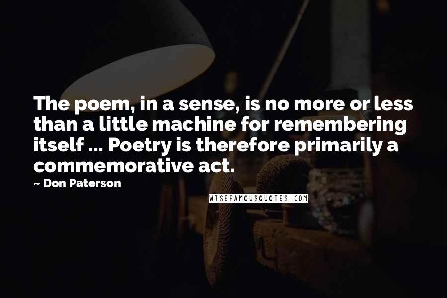 Don Paterson Quotes: The poem, in a sense, is no more or less than a little machine for remembering itself ... Poetry is therefore primarily a commemorative act.