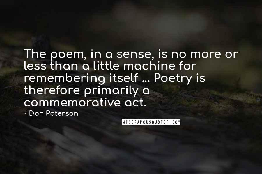 Don Paterson Quotes: The poem, in a sense, is no more or less than a little machine for remembering itself ... Poetry is therefore primarily a commemorative act.