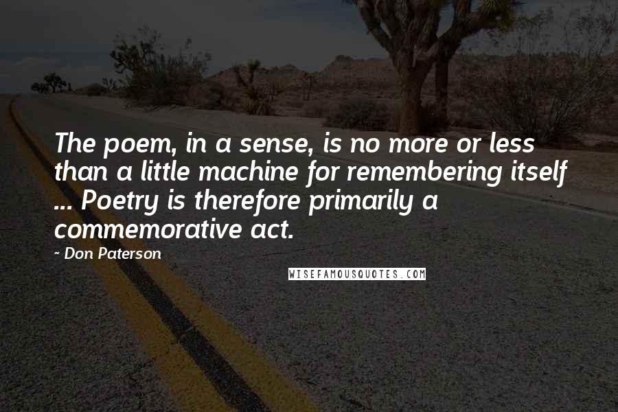 Don Paterson Quotes: The poem, in a sense, is no more or less than a little machine for remembering itself ... Poetry is therefore primarily a commemorative act.