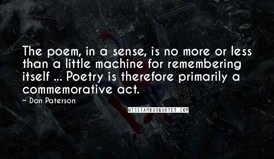 Don Paterson Quotes: The poem, in a sense, is no more or less than a little machine for remembering itself ... Poetry is therefore primarily a commemorative act.