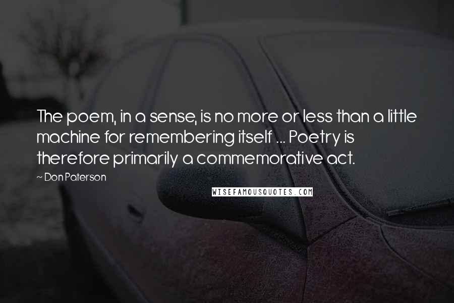 Don Paterson Quotes: The poem, in a sense, is no more or less than a little machine for remembering itself ... Poetry is therefore primarily a commemorative act.