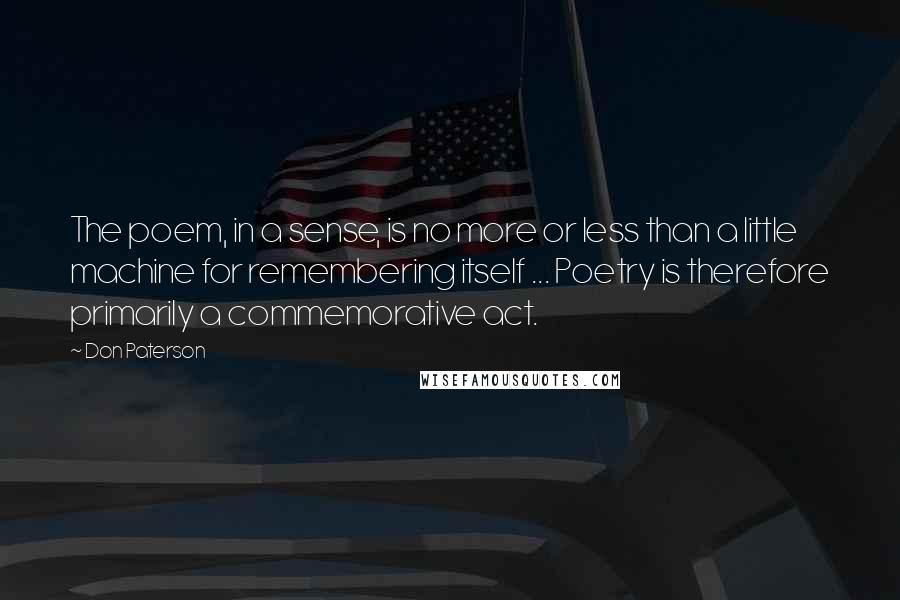 Don Paterson Quotes: The poem, in a sense, is no more or less than a little machine for remembering itself ... Poetry is therefore primarily a commemorative act.