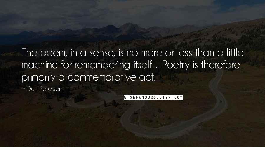 Don Paterson Quotes: The poem, in a sense, is no more or less than a little machine for remembering itself ... Poetry is therefore primarily a commemorative act.