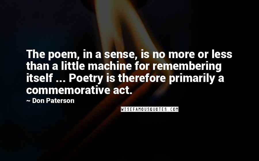 Don Paterson Quotes: The poem, in a sense, is no more or less than a little machine for remembering itself ... Poetry is therefore primarily a commemorative act.