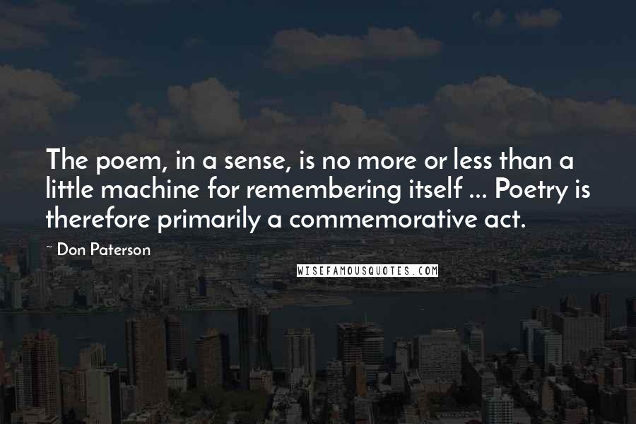 Don Paterson Quotes: The poem, in a sense, is no more or less than a little machine for remembering itself ... Poetry is therefore primarily a commemorative act.