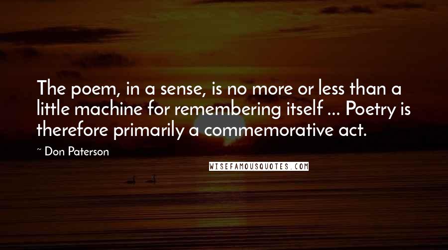 Don Paterson Quotes: The poem, in a sense, is no more or less than a little machine for remembering itself ... Poetry is therefore primarily a commemorative act.