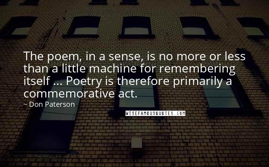 Don Paterson Quotes: The poem, in a sense, is no more or less than a little machine for remembering itself ... Poetry is therefore primarily a commemorative act.