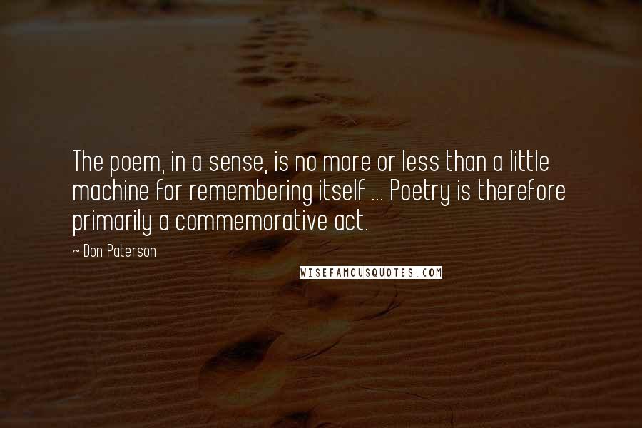 Don Paterson Quotes: The poem, in a sense, is no more or less than a little machine for remembering itself ... Poetry is therefore primarily a commemorative act.