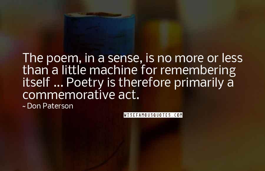 Don Paterson Quotes: The poem, in a sense, is no more or less than a little machine for remembering itself ... Poetry is therefore primarily a commemorative act.