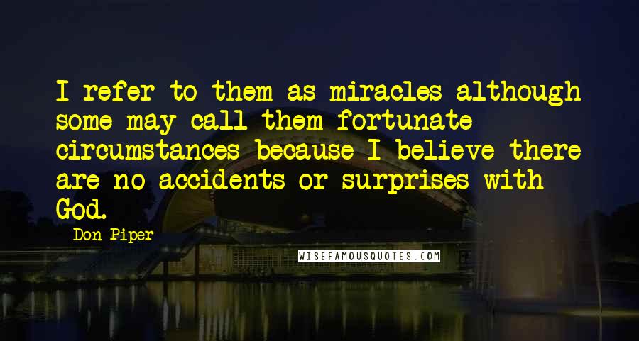 Don Piper Quotes: I refer to them as miracles-although some may call them fortunate circumstances-because I believe there are no accidents or surprises with God.