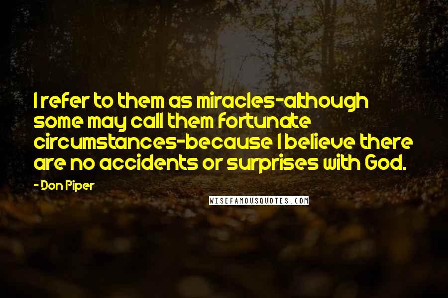 Don Piper Quotes: I refer to them as miracles-although some may call them fortunate circumstances-because I believe there are no accidents or surprises with God.