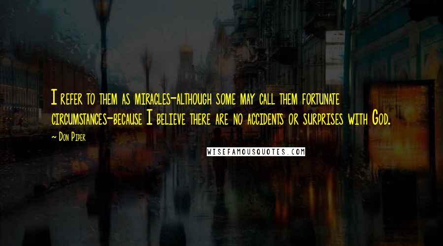 Don Piper Quotes: I refer to them as miracles-although some may call them fortunate circumstances-because I believe there are no accidents or surprises with God.