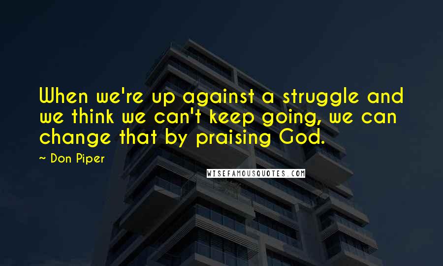 Don Piper Quotes: When we're up against a struggle and we think we can't keep going, we can change that by praising God.