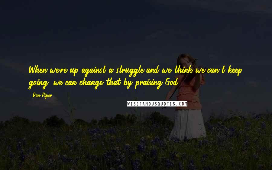 Don Piper Quotes: When we're up against a struggle and we think we can't keep going, we can change that by praising God.