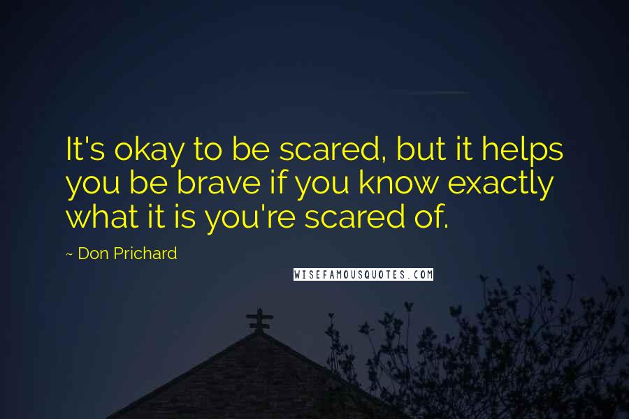 Don Prichard Quotes: It's okay to be scared, but it helps you be brave if you know exactly what it is you're scared of.