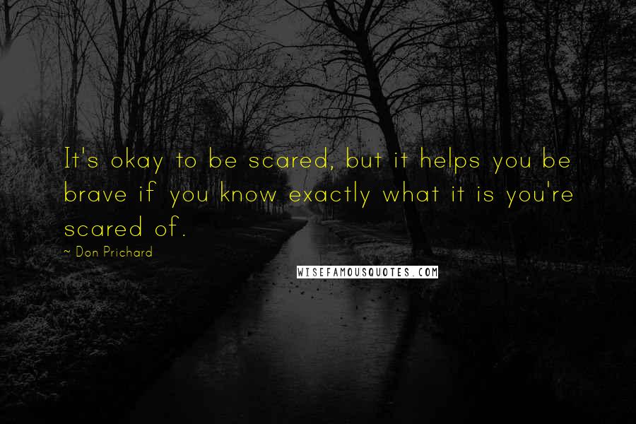 Don Prichard Quotes: It's okay to be scared, but it helps you be brave if you know exactly what it is you're scared of.