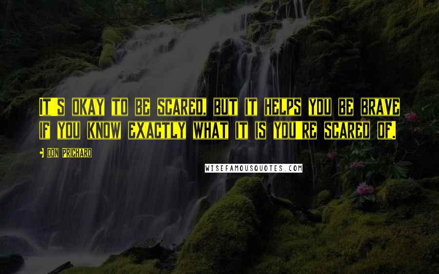 Don Prichard Quotes: It's okay to be scared, but it helps you be brave if you know exactly what it is you're scared of.