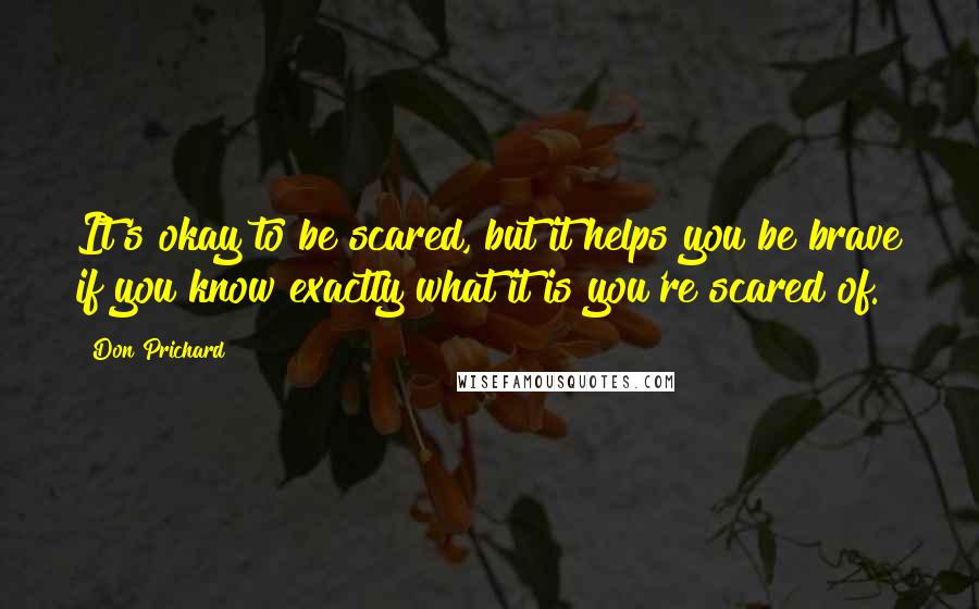 Don Prichard Quotes: It's okay to be scared, but it helps you be brave if you know exactly what it is you're scared of.