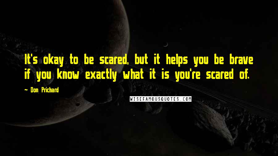 Don Prichard Quotes: It's okay to be scared, but it helps you be brave if you know exactly what it is you're scared of.