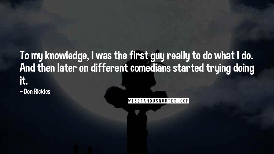 Don Rickles Quotes: To my knowledge, I was the first guy really to do what I do. And then later on different comedians started trying doing it.