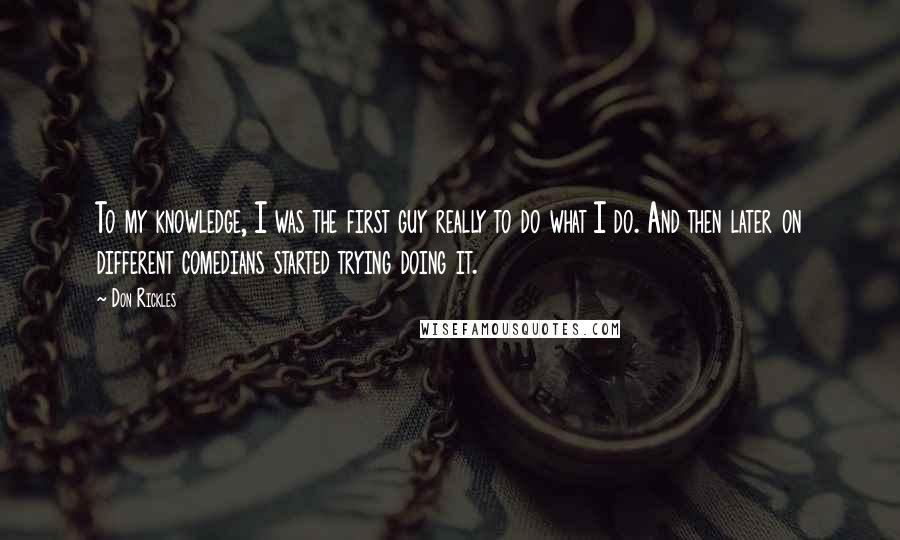 Don Rickles Quotes: To my knowledge, I was the first guy really to do what I do. And then later on different comedians started trying doing it.