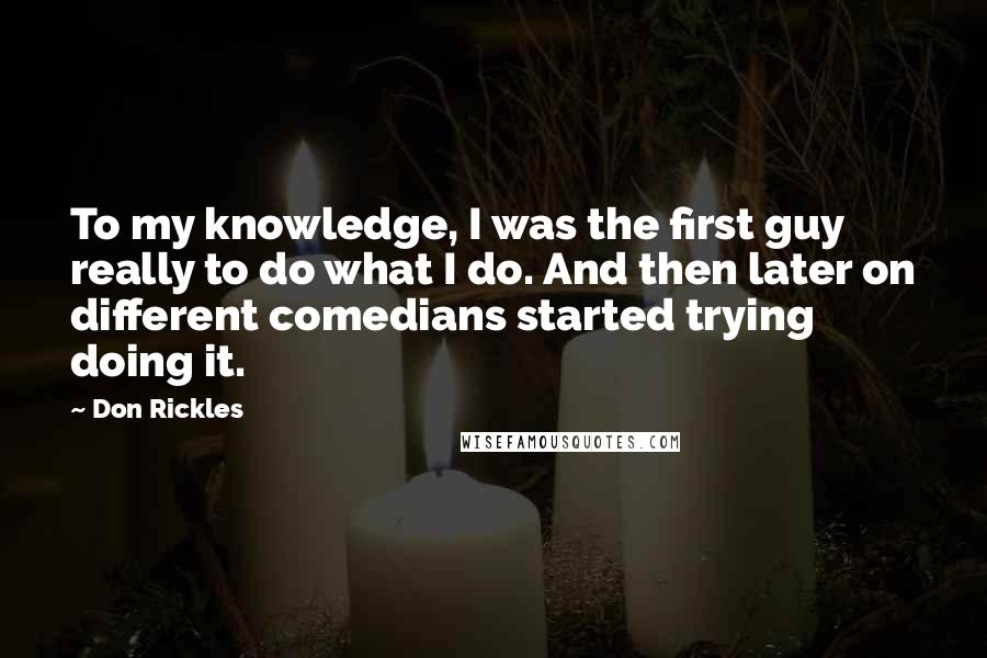 Don Rickles Quotes: To my knowledge, I was the first guy really to do what I do. And then later on different comedians started trying doing it.